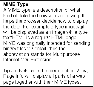 Text Box: MIME Type
A MIME type is a description of what kind of data the browser is receiving. It helps the browser decide how to display the data. For example a type image/gif will be displayed as an image while type text/HTML is a regular HTML page. MIME was originally intended for sending binary files via email, thus the abbreviation stands for Multipurpose Internet Mail Extension

Tip - in Netscape the menu option View, Page Info will display all parts of a web page together with their MIME types.
