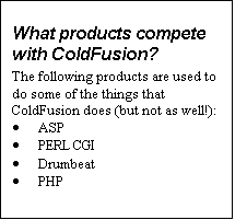 Text Box: What products compete with ColdFusion?
The following products are used to do some of the things that ColdFusion does (but not as well!):
·	ASP
·	PERL CGI
·	Drumbeat
·	PHP
