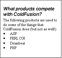 Text Box: What products compete with ColdFusion?
The following products are used to do some of the things that ColdFusion does (but not as well!):
·	ASP
·	PERL CGI
·	Drumbeat
·	PHP
