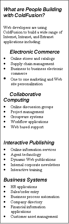 Text Box: What are People Building with ColdFusion?
Web developers are using ColdFusion to build a wide range of Internet, Intranet, and Extranet applications including:
Electronic Commerce
· Online stores and catalogs
· Supply chain management
· Business to business electronic commerce
· One to one marketing and Web site personalization
Collaborative Computing
· Online discussion groups
· Project management
· Groupware systems
· Workflow applications
· Web based support
Interactive Publishing
· Online information services
· Agent technology
· Dynamic Web publications
· Internal corporate newsletters
· Interactive training
Business Systems
· HR applications
· Sales/order entry
· Business process automation
· Company directory
· Financial information applications
· Customer asset management