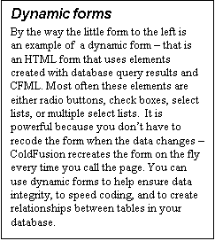 Text Box: Dynamic forms
By the way the little form to the left is an example of  a dynamic form – that is an HTML form that uses elements created with database query results and CFML. Most often these elements are either radio buttons, check boxes, select lists, or multiple select lists.  It is powerful because you don’t have to recode the form when the data changes – ColdFusion recreates the form on the fly every time you call the page. You can use dynamic forms to help ensure data integrity, to speed coding, and to create relationships between tables in your database. 
