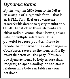 Text Box: Dynamic forms
By the way the little form to the left is an example of  a dynamic form – that is an HTML form that uses elements created with database query results and CFML. Most often these elements are either radio buttons, check boxes, select lists, or multiple select lists.  It is powerful because you don’t have to recode the form when the data changes – ColdFusion recreates the form on the fly every time you call the page. You can use dynamic forms to help ensure data integrity, to speed coding, and to create relationships between tables in your database. 
