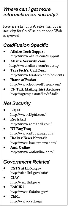 Text Box: Where can I get more information on security?

Here are a list of web sites that cover security for ColdFusion and the Web in general: 
ColdFusion Specific
·	Allaire Tech Support
http://www.allaire.com/support
·	Allaire Security Zone
       http://www.allaire.com/security
·	TeraTech's ColdCuts:
http://www.teratech.com/coldcuts 
·	House of Fusion
http://www.houseoffusion.com/
·	CF-Talk Mailing List Archives
http://egroups.com/list/cf-talk
Net Security
·	L0pht
http://www.l0pht.com/
·	Rootshell
http://www.rootshell.com/
·	NT BugTraq
http://www.ntbugtraq.com/
·	Hacker News Network
http://www.hackernews.com/
·	Anti-Online
http://www.antionline.com/ 
Government Related
·	CSTS at LLNL.gov
http://ciac.llnl.gov/cstc/
·	CIAC
http://ciac.llnl.gov/ 
·	FedCIRC
http://www.fedcirc.gov/
·	CERT
http://www.cert.org/
